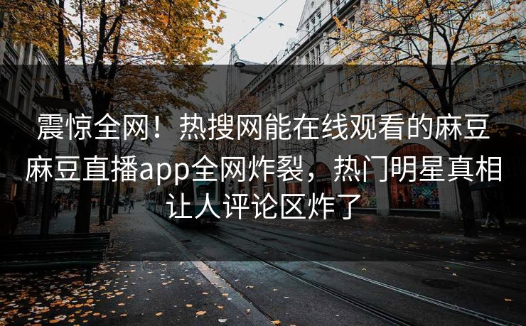 震惊全网！热搜网能在线观看的麻豆麻豆直播app全网炸裂，热门明星真相让人评论区炸了