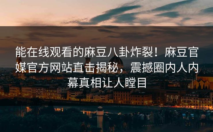 能在线观看的麻豆八卦炸裂！麻豆官媒官方网站直击揭秘，震撼圈内人内幕真相让人瞠目