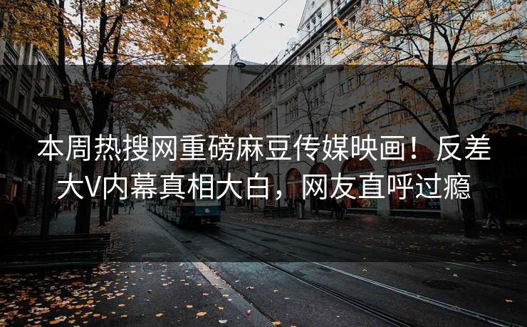 本周热搜网重磅麻豆传媒映画！反差大V内幕真相大白，网友直呼过瘾