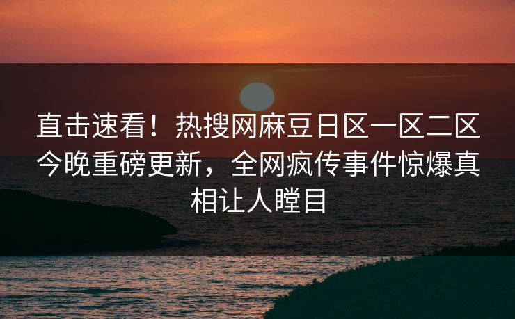 直击速看！热搜网麻豆日区一区二区今晚重磅更新，全网疯传事件惊爆真相让人瞠目