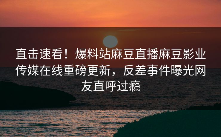 直击速看！爆料站麻豆直播麻豆影业传媒在线重磅更新，反差事件曝光网友直呼过瘾
