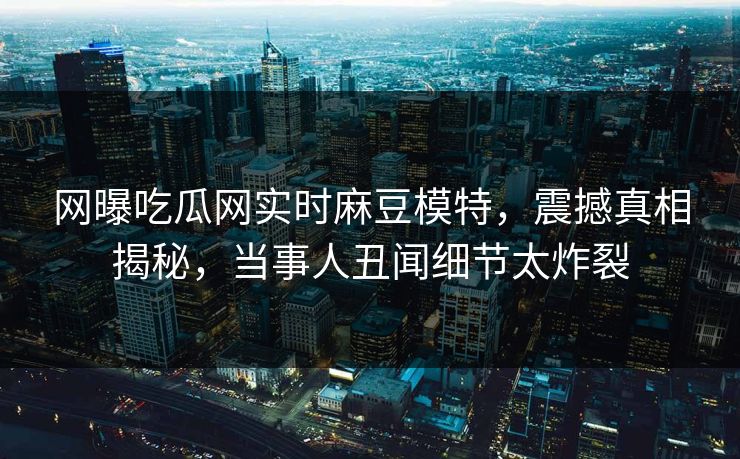 网曝吃瓜网实时麻豆模特，震撼真相揭秘，当事人丑闻细节太炸裂