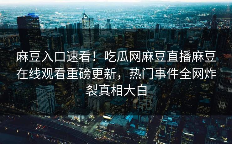 麻豆入口速看！吃瓜网麻豆直播麻豆在线观看重磅更新，热门事件全网炸裂真相大白