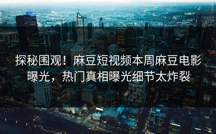 探秘围观！麻豆短视频本周麻豆电影曝光，热门真相曝光细节太炸裂