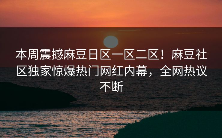 本周震撼麻豆日区一区二区！麻豆社区独家惊爆热门网红内幕，全网热议不断