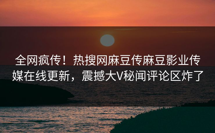 全网疯传！热搜网麻豆传麻豆影业传媒在线更新，震撼大V秘闻评论区炸了