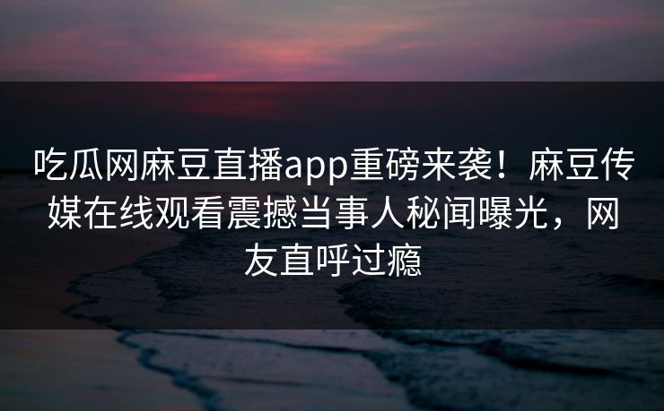 吃瓜网麻豆直播app重磅来袭！麻豆传媒在线观看震撼当事人秘闻曝光，网友直呼过瘾
