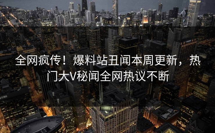 全网疯传！爆料站丑闻本周更新，热门大V秘闻全网热议不断