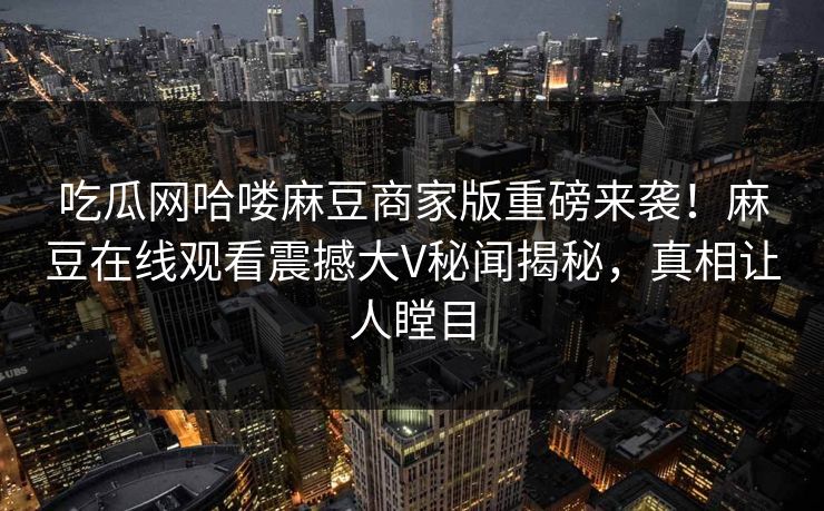 吃瓜网哈喽麻豆商家版重磅来袭！麻豆在线观看震撼大V秘闻揭秘，真相让人瞠目