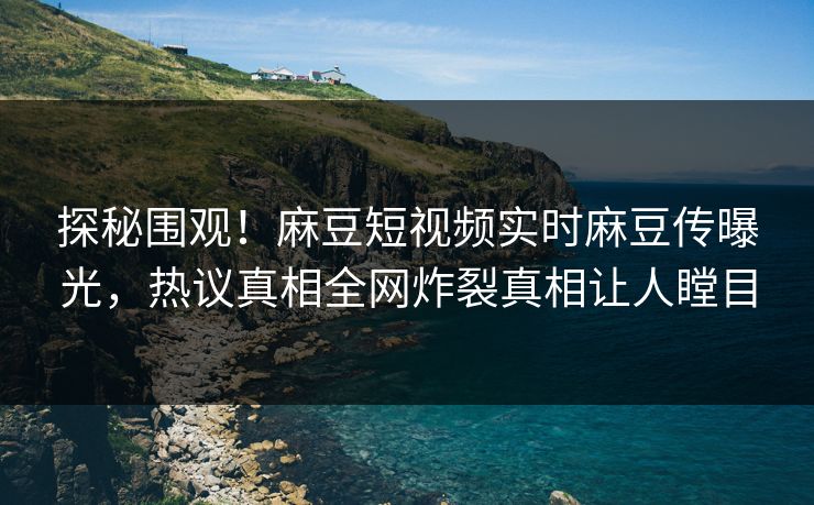 探秘围观！麻豆短视频实时麻豆传曝光，热议真相全网炸裂真相让人瞠目