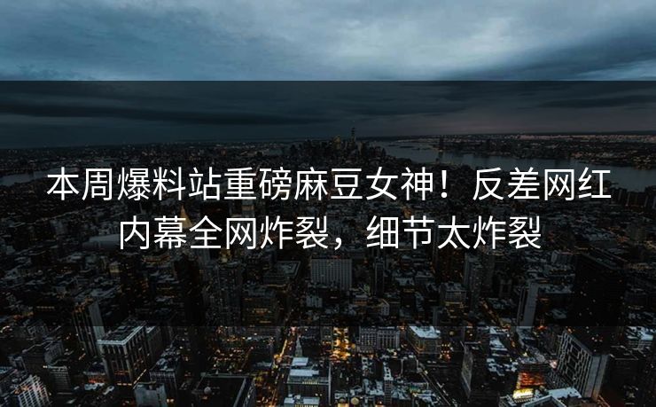 本周爆料站重磅麻豆女神！反差网红内幕全网炸裂，细节太炸裂