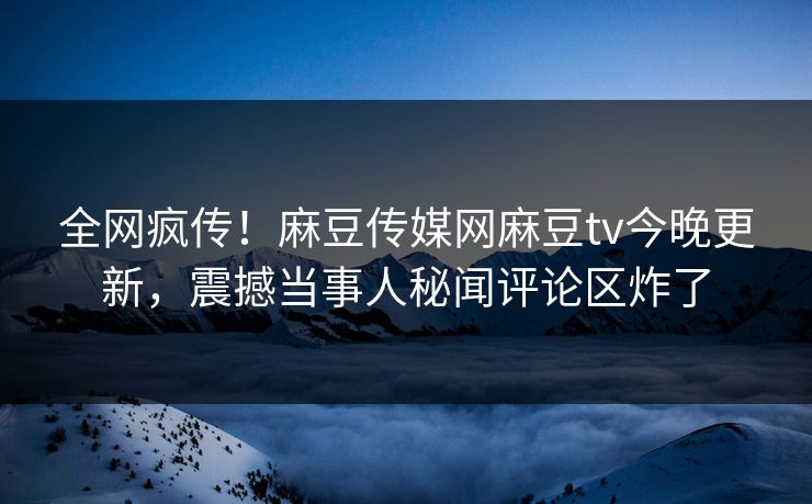 全网疯传！麻豆传媒网麻豆tv今晚更新，震撼当事人秘闻评论区炸了