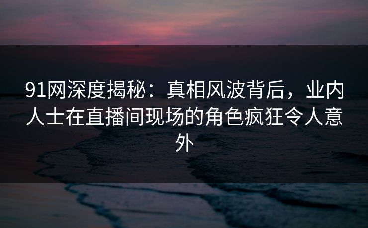 91网深度揭秘：真相风波背后，业内人士在直播间现场的角色疯狂令人意外