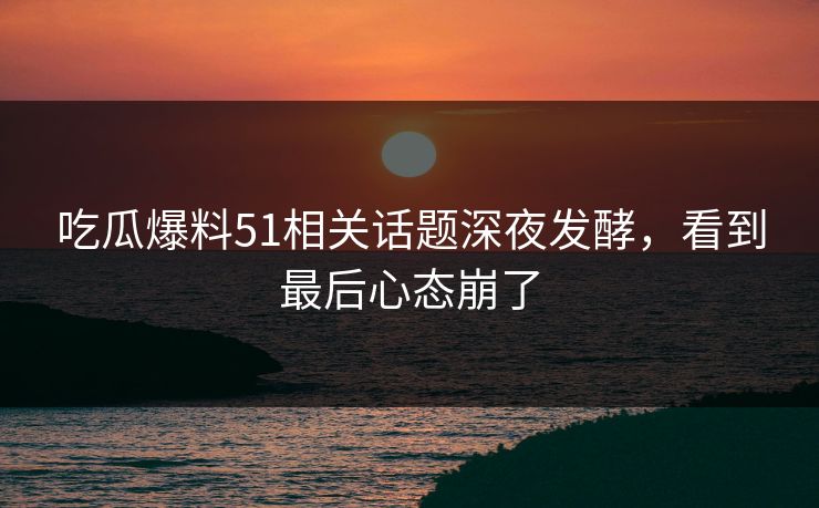 吃瓜爆料51相关话题深夜发酵，看到最后心态崩了